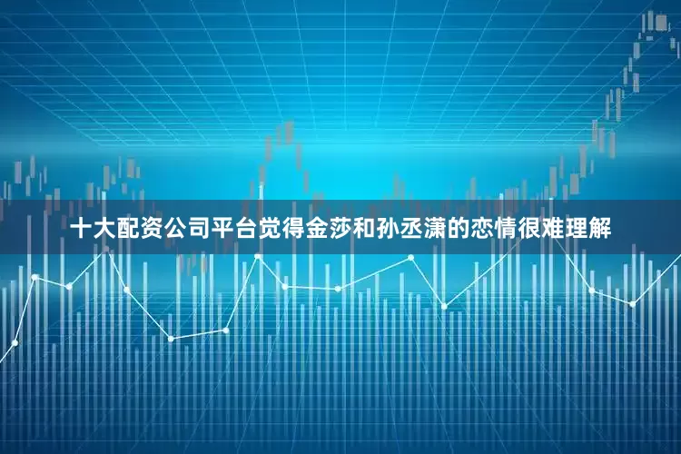 十大配资公司平台觉得金莎和孙丞潇的恋情很难理解