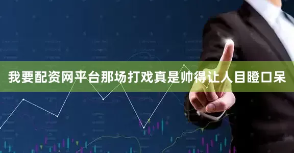 我要配资网平台那场打戏真是帅得让人目瞪口呆