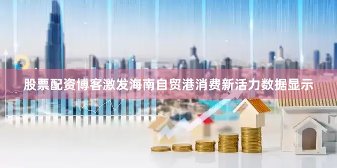 股票配资博客激发海南自贸港消费新活力数据显示