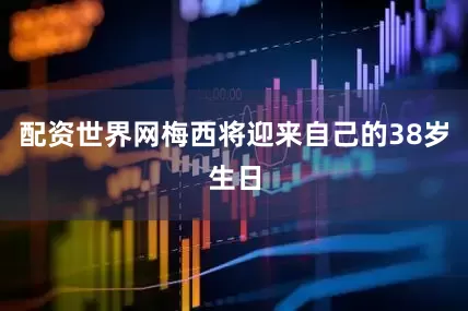 配资世界网梅西将迎来自己的38岁生日