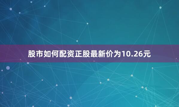 股市如何配资正股最新价为10.26元