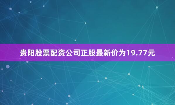 贵阳股票配资公司正股最新价为19.77元