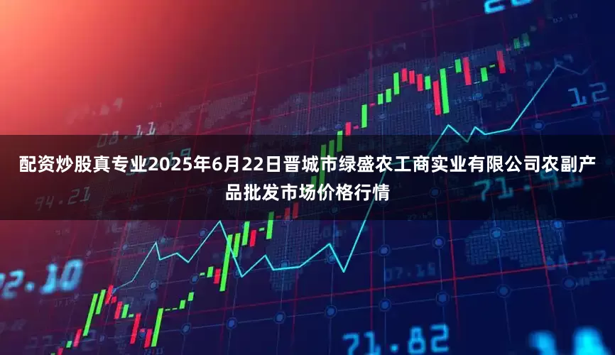 配资炒股真专业2025年6月22日晋城市绿盛农工商实业有限公司农副产品批发市场价格行情