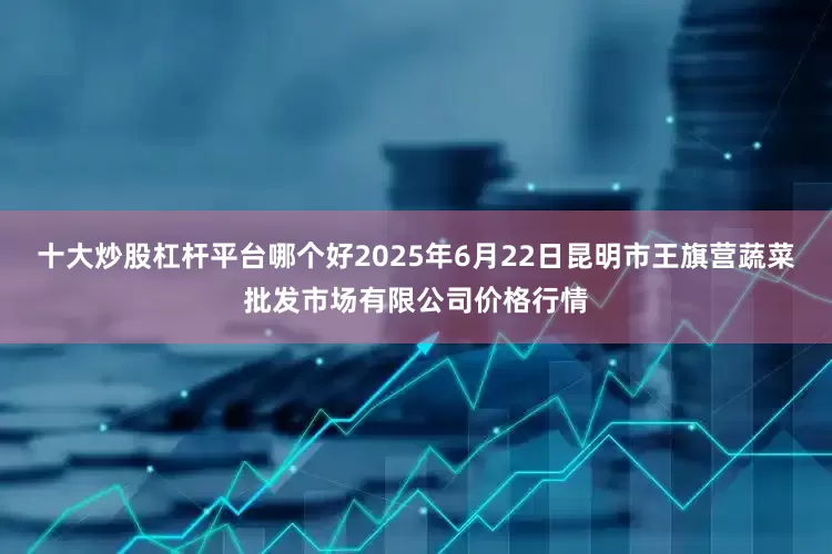 十大炒股杠杆平台哪个好2025年6月22日昆明市王旗营蔬菜批发市场有限公司价格行情
