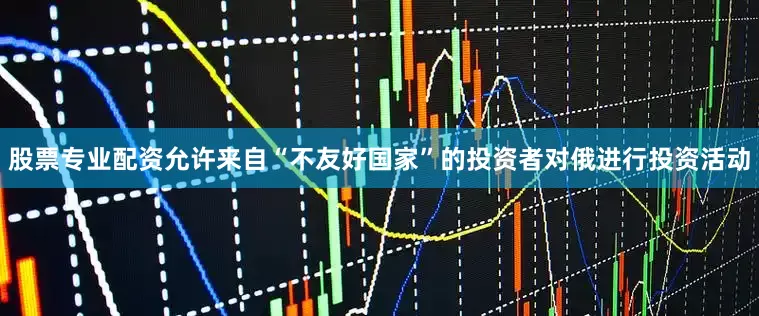 股票专业配资允许来自“不友好国家”的投资者对俄进行投资活动