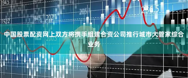 中国股票配资网上双方将携手组建合资公司推行城市大管家综合业务