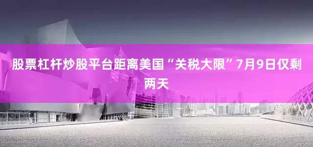 股票杠杆炒股平台　　距离美国“关税大限”7月9日仅剩两天