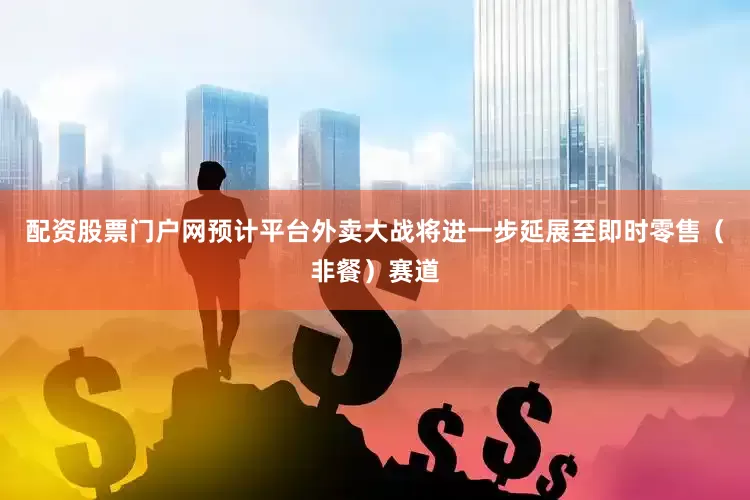 配资股票门户网预计平台外卖大战将进一步延展至即时零售（非餐）赛道