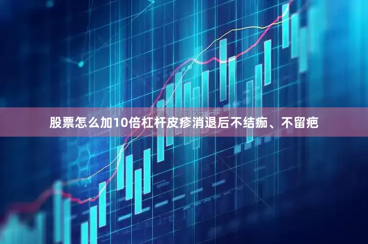 股票怎么加10倍杠杆皮疹消退后不结痂、不留疤