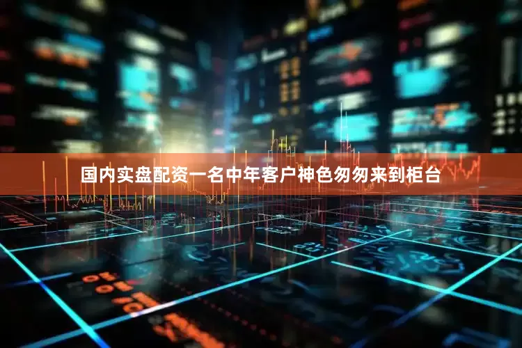 国内实盘配资一名中年客户神色匆匆来到柜台