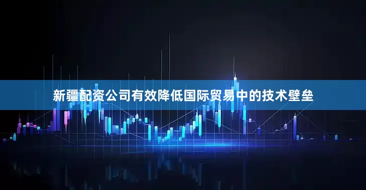 新疆配资公司有效降低国际贸易中的技术壁垒