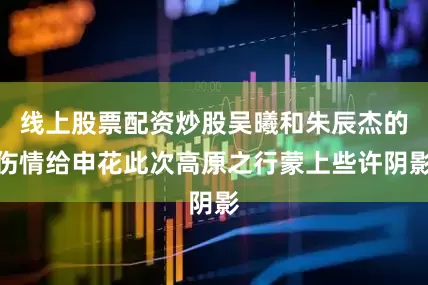 线上股票配资炒股吴曦和朱辰杰的伤情给申花此次高原之行蒙上些许阴影
