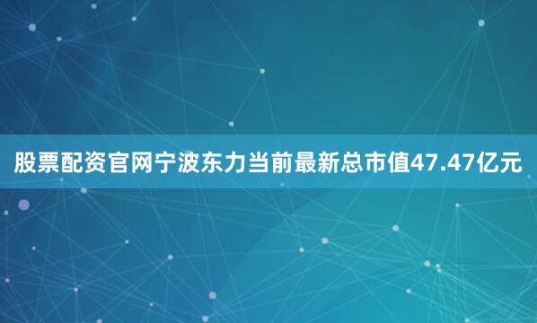 股票配资官网宁波东力当前最新总市值47.47亿元