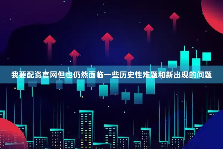 我要配资官网但也仍然面临一些历史性难题和新出现的问题