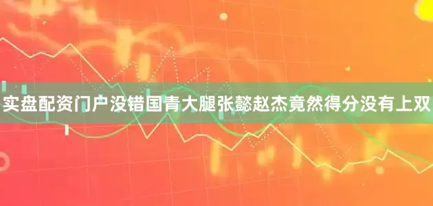实盘配资门户没错国青大腿张懿赵杰竟然得分没有上双