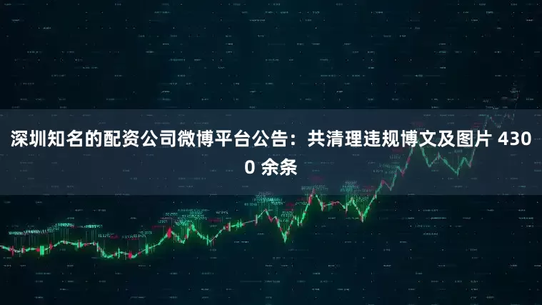 深圳知名的配资公司微博平台公告：共清理违规博文及图片 4300 余条