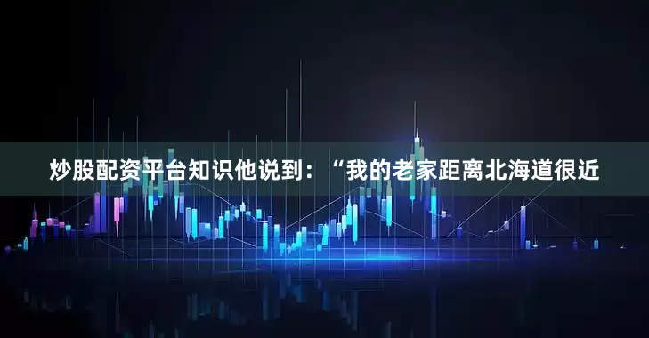 炒股配资平台知识他说到：“我的老家距离北海道很近