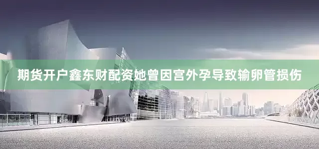 期货开户鑫东财配资她曾因宫外孕导致输卵管损伤