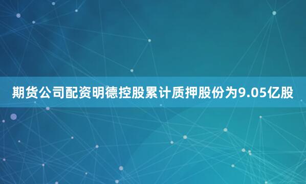期货公司配资明德控股累计质押股份为9.05亿股