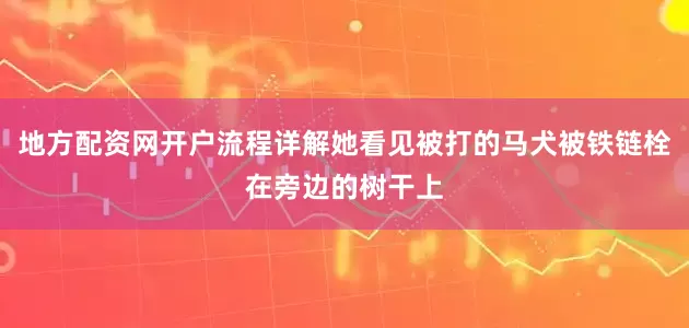 地方配资网开户流程详解她看见被打的马犬被铁链栓在旁边的树干上