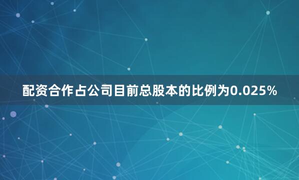 配资合作占公司目前总股本的比例为0.025%