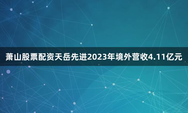萧山股票配资天岳先进2023年境外营收4.11亿元