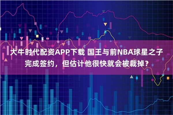 大牛时代配资APP下载 国王与前NBA球星之子完成签约，但估计他很快就会被裁掉？