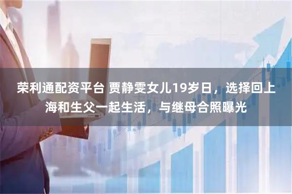 荣利通配资平台 贾静雯女儿19岁日，选择回上海和生父一起生活，与继母合照曝光