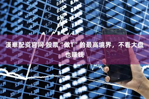 漢崋配资官网 股票“做T”的最高境界，不看大盘也赚钱