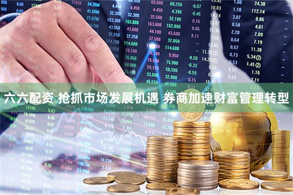六六配资 抢抓市场发展机遇 券商加速财富管理转型