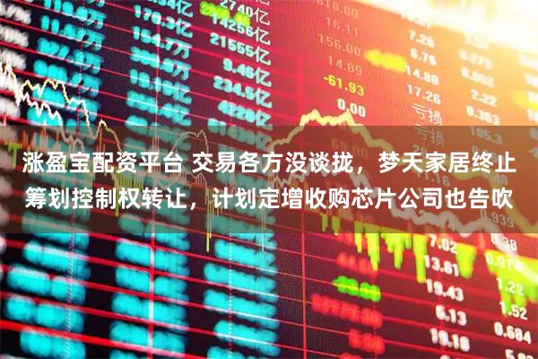 涨盈宝配资平台 交易各方没谈拢，梦天家居终止筹划控制权转让，计划定增收购芯片公司也告吹