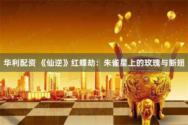 华利配资 《仙逆》红蝶劫：朱雀星上的玫瑰与断翅