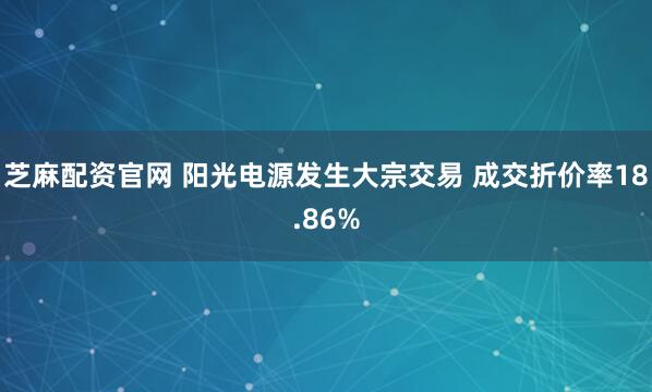 芝麻配资官网 阳光电源发生大宗交易 成交折价率18.86%