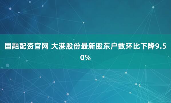 国融配资官网 大港股份最新股东户数环比下降9.50%