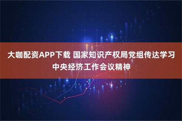 大咖配资APP下载 国家知识产权局党组传达学习中央经济工作会议精神