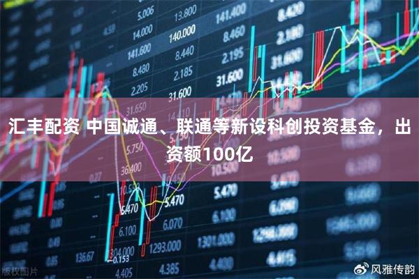 汇丰配资 中国诚通、联通等新设科创投资基金，出资额100亿
