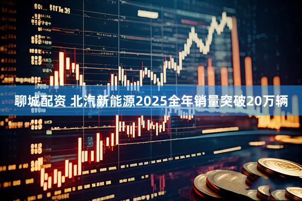 聊城配资 北汽新能源2025全年销量突破20万辆