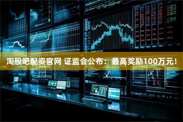 淘股吧配资官网 证监会公布：最高奖励100万元！