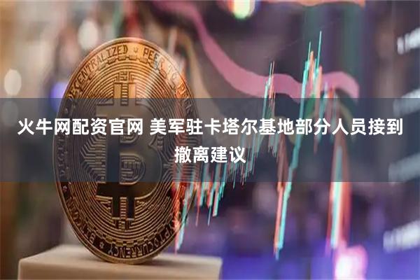 火牛网配资官网 美军驻卡塔尔基地部分人员接到撤离建议