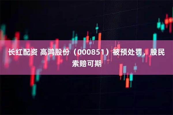 长红配资 高鸿股份（000851）被预处罚，股民索赔可期