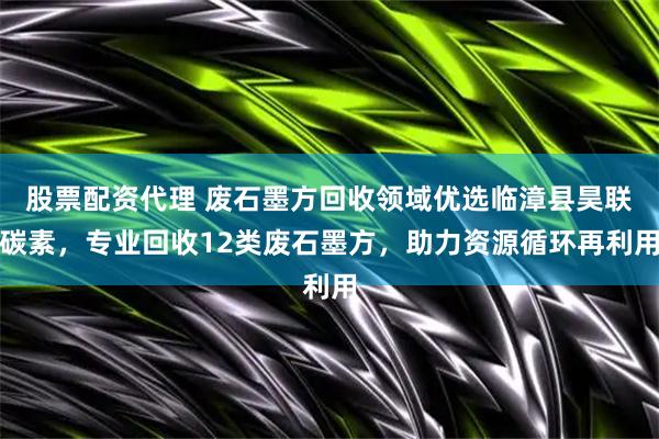 股票配资代理 废石墨方回收领域优选临漳县昊联碳素，专业回收12类废石墨方，助力资源循环再利用