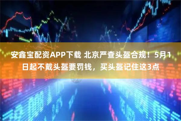 安鑫宝配资APP下载 北京严查头盔合规！5月1日起不戴头盔要罚钱，买头盔记住这3点