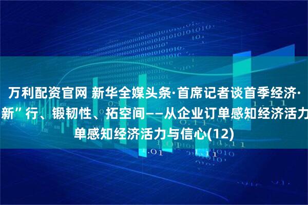 万利配资官网 新华全媒头条·首席记者谈首季经济·企业篇| 向“新”行、锻韧性、拓空间——从企业订单感知经济活力与信心(12)
