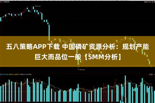 五八策略APP下载 中国磷矿资源分析：规划产能巨大而品位一般【SMM分析】